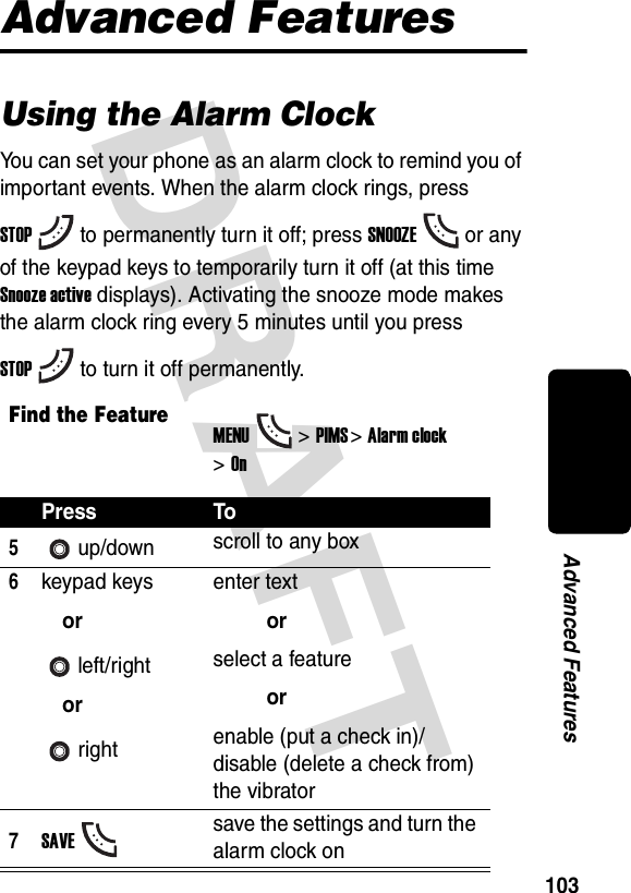 DRAFT 103Advanced FeaturesAdvanced FeaturesUsing the Alarm ClockYou can set your phone as an alarm clock to remind you of important events. When the alarm clock rings, press STOPto permanently turn it off; press SNOOZEor any of the keypad keys to temporarily turn it off (at this time Snooze active displays). Activating the snooze mode makes the alarm clock ring every 5 minutes until you press STOPto turn it off permanently.Find the FeatureMENU&gt;PIMS &gt;Alarm clock &gt;OnPress To5up/down scroll to any box6keypad keysorleft/rightorrightenter textorselect a featureorenable (put a check in)/disable (delete a check from) the vibrator7SAVEsave the settings and turn the alarm clock on