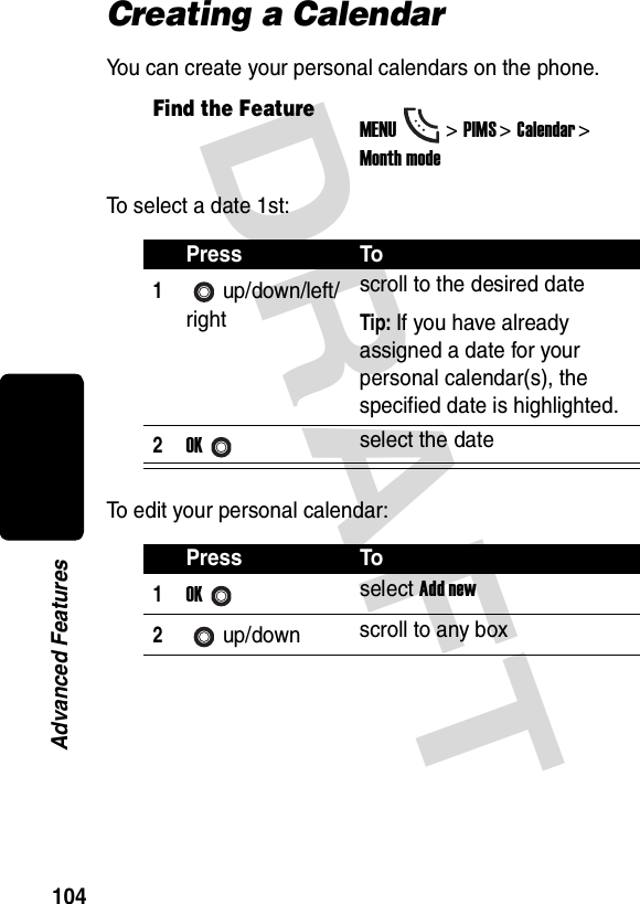 DRAFT 104Advanced FeaturesCreating a CalendarYou can create your personal calendars on the phone.To select a date 1st:To edit your personal calendar:Find the FeatureMENU&gt;PIMS &gt;Calendar &gt; Month modePress To1up/down/left/rightscroll to the desired dateTip: If you have already assigned a date for your personal calendar(s), the specified date is highlighted.2OKselect the datePress To1OKselect Add new2up/down scroll to any box