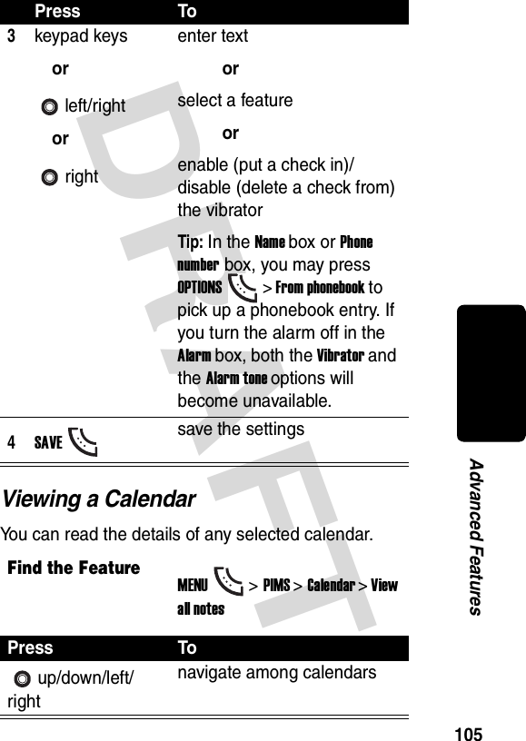 DRAFT 105Advanced FeaturesViewing a CalendarYou can read the details of any selected calendar.3keypad keysorleft/rightorrightenter textorselect a featureorenable (put a check in)/disable (delete a check from) the vibratorTip: In the Name box or Phone number box, you may press OPTIONS&gt; From phonebook to pick up a phonebook entry. If you turn the alarm off in the Alarm box, both the Vibrator and the Alarm tone options will become unavailable.4SAVEsave the settingsFind the FeatureMENU&gt;PIMS &gt;Calendar &gt; View all notesPress Toup/down/left/rightnavigate among calendarsPress To