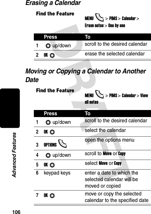 DRAFT 106Advanced FeaturesErasing a CalendarMoving or Copying a Calendar to Another DateFind the FeatureMENU&gt;PIMS &gt;Calendar &gt; Erase notes &gt; One by onePress To1up/down scroll to the desired calendar2OKerase the selected calendarFind the FeatureMENU&gt;PIMS &gt;Calendar &gt; View all notesPress To1up/down scroll to the desired calendar2OKselect the calendar3OPTIONSopen the options menu4up/down scroll to Move or Copy5OKselect Move or Copy6keypad keys enter a date to which the selected calendar will be moved or copied7OKmove or copy the selected calendar to the specified date