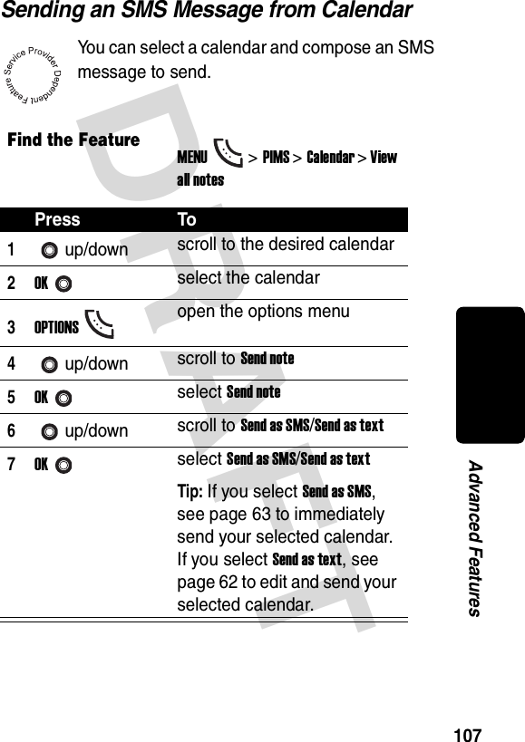 DRAFT 107Advanced FeaturesSending an SMS Message from CalendarYou can select a calendar and compose an SMS message to send.Find the FeatureMENU&gt;PIMS &gt;Calendar &gt; View all notesPress To1up/down scroll to the desired calendar2OKselect the calendar3OPTIONSopen the options menu4up/down scroll to Send note5OKselect Send note6up/down scroll to Send as SMS/Send as text7OKselect Send as SMS/Send as textTip: If you select Send as SMS, see page 63 to immediately send your selected calendar. If you select Send as text, see page 62 to edit and send your selected calendar.