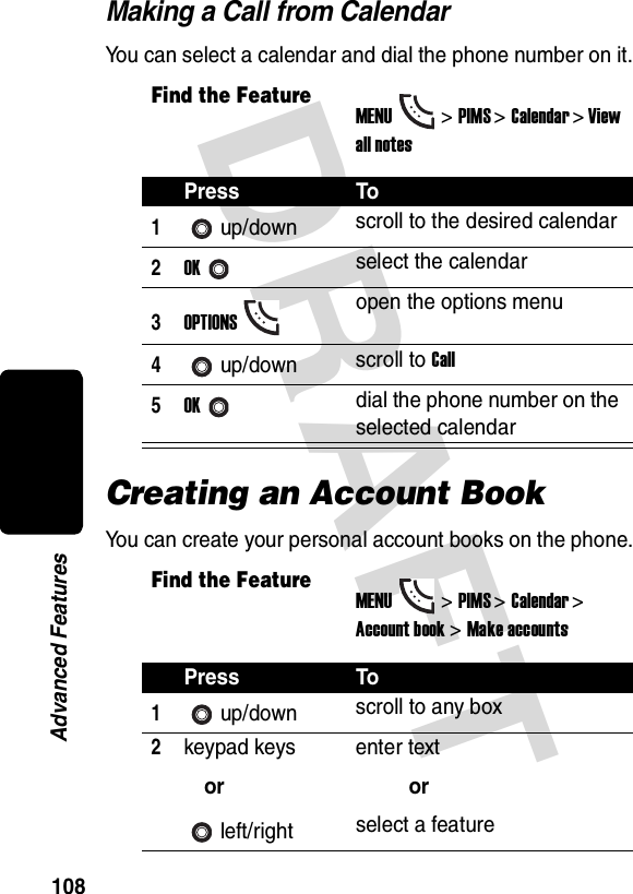 DRAFT 108Advanced FeaturesMaking a Call from CalendarYou can select a calendar and dial the phone number on it.Creating an Account BookYou can create your personal account books on the phone.Find the FeatureMENU&gt;PIMS &gt;Calendar &gt; View all notesPress To1up/down scroll to the desired calendar2OKselect the calendar3OPTIONSopen the options menu4up/down scroll to Call5OKdial the phone number on the selected calendarFind the FeatureMENU&gt;PIMS &gt;Calendar &gt; Account book &gt; Make accountsPress To1up/down scroll to any box2keypad keysorleft/rightenter textorselect a feature