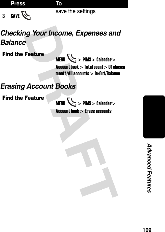 DRAFT 109Advanced FeaturesChecking Your Income, Expenses and BalanceErasing Account Books3SAVEsave the settingsFind the FeatureMENU&gt;PIMS &gt;Calendar &gt; Account book &gt; Total count &gt; Of chosen month/All accounts &gt; In/Out/BalanceFind the FeatureMENU&gt;PIMS &gt;Calendar &gt; Account book &gt; Erase accountsPress To