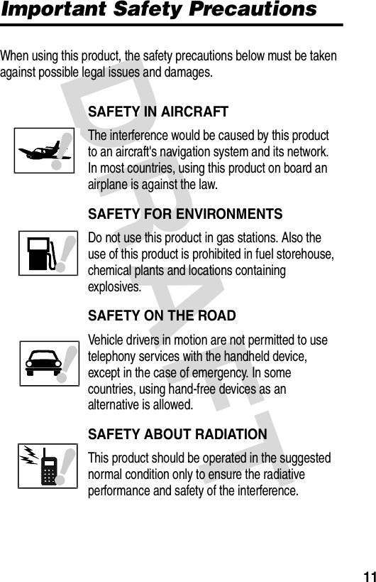 DRAFT 11Important Safety PrecautionsWhen using this product, the safety precautions below must be taken against possible legal issues and damages.SAFETY IN AIRCRAFTThe interference would be caused by this product to an aircraft&apos;s navigation system and its network. In most countries, using this product on board an airplane is against the law.SAFETY FOR ENVIRONMENTSDo not use this product in gas stations. Also the use of this product is prohibited in fuel storehouse, chemical plants and locations containing explosives.SAFETY ON THE ROADVehicle drivers in motion are not permitted to use telephony services with the handheld device, except in the case of emergency. In some countries, using hand-free devices as an alternative is allowed.SAFETY ABOUT RADIATIONThis product should be operated in the suggested normal condition only to ensure the radiative performance and safety of the interference.