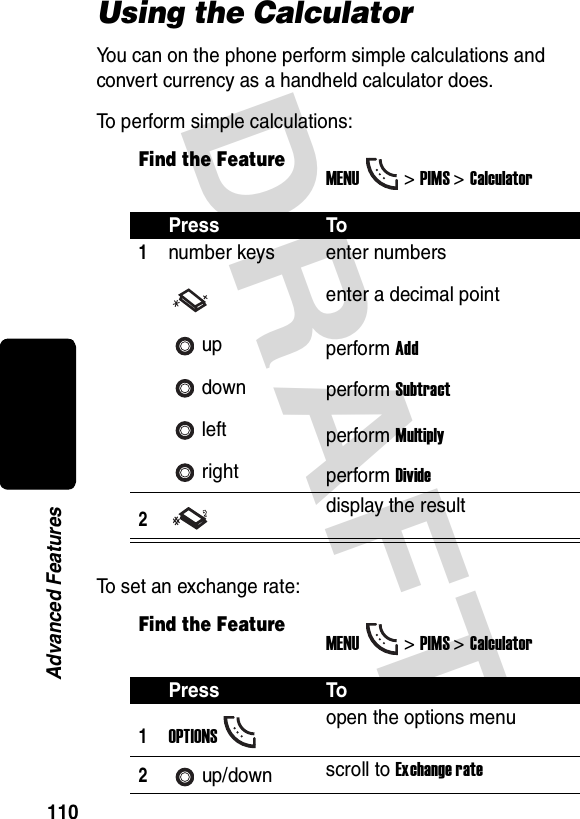 DRAFT 110Advanced FeaturesUsing the CalculatorYou can on the phone perform simple calculations and convert currency as a handheld calculator does.To perform simple calculations:To set an exchange rate:Find the FeatureMENU&gt;PIMS &gt;CalculatorPress To1number keysupdownleftrightenter numbersenter a decimal pointperform Addperform Subtractperform Multiplyperform Divide2display the resultFind the FeatureMENU&gt;PIMS &gt;CalculatorPress To1OPTIONSopen the options menu2up/down scroll to Exchange rate