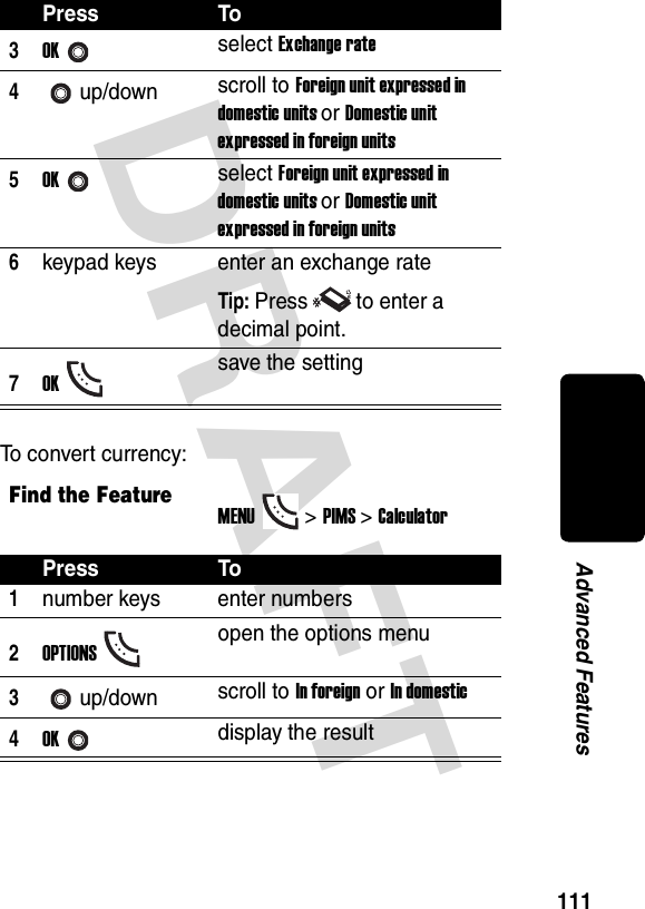 DRAFT 111Advanced FeaturesTo convert currency:3OKselect Exchange rate4up/down scroll to Foreign unit expressed in domestic units or Domestic unit expressed in foreign units5OKselect Foreign unit expressed in domestic units or Domestic unit expressed in foreign units6keypad keys enter an exchange rateTip: Press to enter a decimal point.7OKsave the settingFind the FeatureMENU&gt;PIMS &gt;CalculatorPress To1number keys enter numbers2OPTIONSopen the options menu3up/down scroll to In foreign or In domestic4OKdisplay the resultPress To