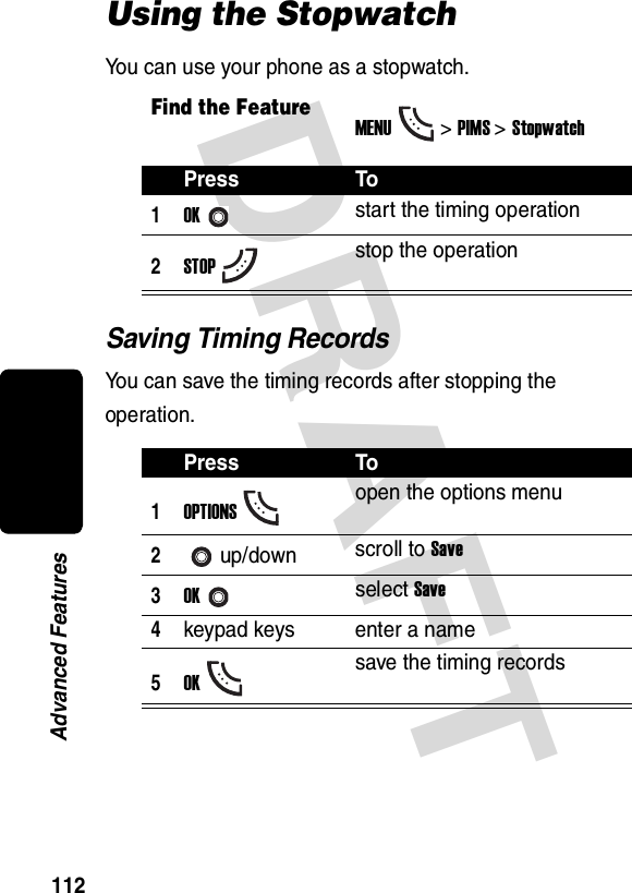 DRAFT 112Advanced FeaturesUsing the StopwatchYou can use your phone as a stopwatch.Saving Timing RecordsYou can save the timing records after stopping the operation.Find the FeatureMENU&gt;PIMS &gt;StopwatchPress To1OKstart the timing operation2STOPstop the operationPress To1OPTIONSopen the options menu2up/down scroll to Save3OKselect Save4keypad keys enter a name5OKsave the timing records
