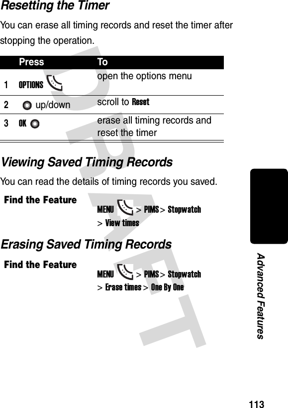 DRAFT 113Advanced FeaturesResetting the TimerYou can erase all timing records and reset the timer after stopping the operation.Viewing Saved Timing RecordsYou can read the details of timing records you saved.Erasing Saved Timing RecordsPress To1OPTIONSopen the options menu2up/down scroll to Reset3OKerase all timing records and reset the timerFind the FeatureMENU&gt;PIMS &gt;Stopwatch &gt;View timesFind the FeatureMENU&gt;PIMS &gt;Stopwatch &gt;Erase times&gt;One By One