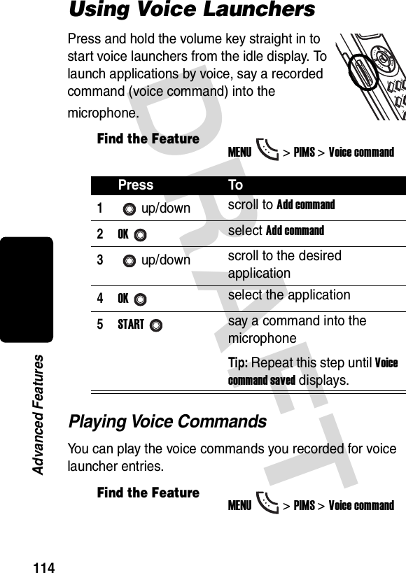 DRAFT 114Advanced FeaturesUsing Voice LaunchersPress and hold the volume key straight in to start voice launchers from the idle display. To launch applications by voice, say a recorded command (voice command) into the microphone.Playing Voice CommandsYou can play the voice commands you recorded for voice launcher entries.Find the FeatureMENU&gt;PIMS &gt;Voice commandPress To1up/down scroll to Add command2OKselect Add command3up/down scroll to the desired application4OKselect the application5STARTsay a command into the microphoneTip: Repeat this step until Voice command saved displays.Find the FeatureMENU&gt;PIMS &gt;Voice command