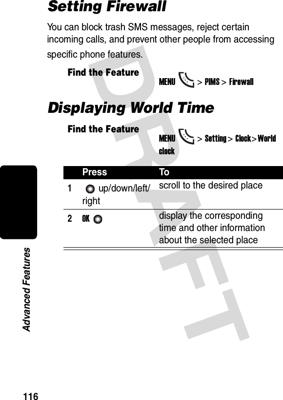 DRAFT 116Advanced FeaturesSetting FirewallYou can block trash SMS messages, reject certain incoming calls, and prevent other people from accessing specific phone features.Displaying World TimeFind the FeatureMENU&gt;PIMS &gt;FirewallFind the FeatureMENU&gt;Setting &gt;Clock&gt; World clockPress To1up/down/left/rightscroll to the desired place2OKdisplay the corresponding time and other information about the selected place