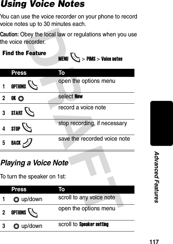 DRAFT 117Advanced FeaturesUsing Voice NotesYou can use the voice recorder on your phone to record voice notes up to 30 minutes each.Caution: Obey the local law or regulations when you use the voice recorder.Playing a Voice NoteTo turn the speaker on 1st:Find the FeatureMENU&gt; PIMS &gt;Voice notesPress To1OPTIONSopen the options menu2OKselect New3STARTrecord a voice note4STOPstop recording, if necessary5BACKsave the recorded voice notePress To1up/down scroll to any voice note2OPTIONSopen the options menu3up/down scroll to Speaker setting