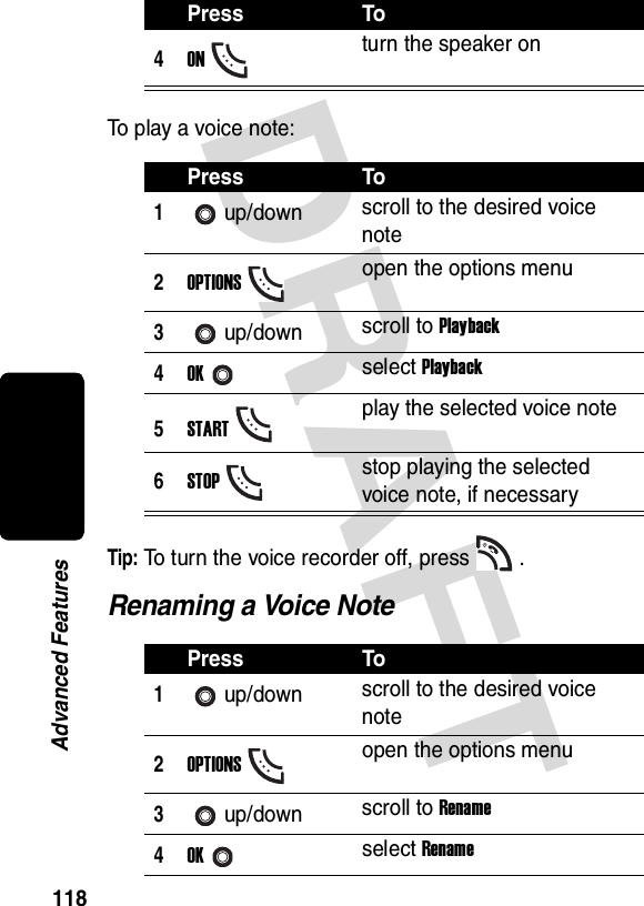 DRAFT 118Advanced FeaturesTo play a voice note:Tip: To turn the voice recorder off, press .Renaming a Voice Note4ONturn the speaker onPress To1up/down scroll to the desired voice note2OPTIONSopen the options menu3up/down scroll to Playback4OKselect Playback5STARTplay the selected voice note6STOPstop playing the selected voice note, if necessaryPress To1up/down scroll to the desired voice note2OPTIONSopen the options menu3up/down scroll to Rename4OKselect RenamePress To