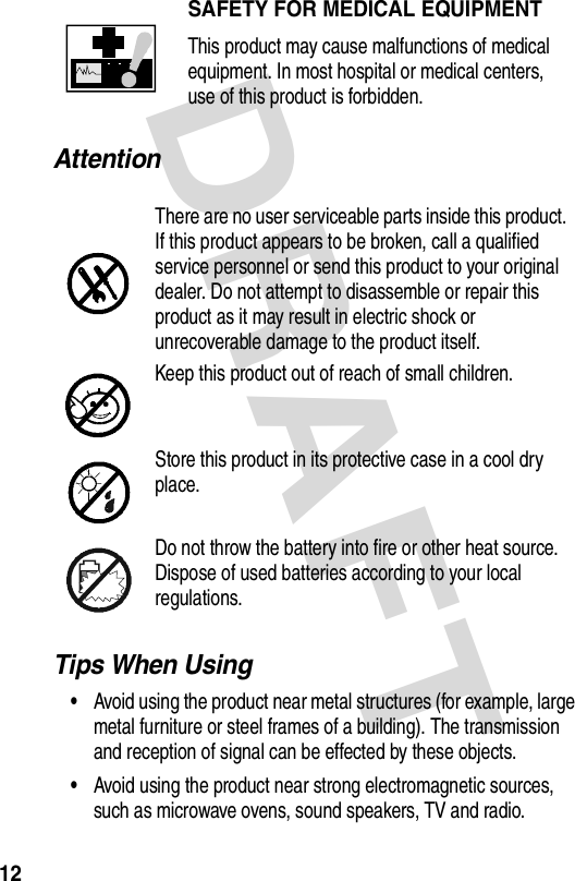 DRAFT 12AttentionTips When Using•Avoid using the product near metal structures (for example, large metal furniture or steel frames of a building). The transmission and reception of signal can be effected by these objects.•Avoid using the product near strong electromagnetic sources, such as microwave ovens, sound speakers, TV and radio.SAFETY FOR MEDICAL EQUIPMENTThis product may cause malfunctions of medical equipment. In most hospital or medical centers, use of this product is forbidden.There are no user serviceable parts inside this product. If this product appears to be broken, call a qualified service personnel or send this product to your original dealer. Do not attempt to disassemble or repair this product as it may result in electric shock or unrecoverable damage to the product itself.Keep this product out of reach of small children.Store this product in its protective case in a cool dry place.Do not throw the battery into fire or other heat source. Dispose of used batteries according to your local regulations.