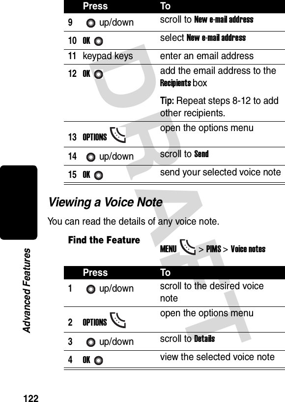 DRAFT 122Advanced FeaturesViewing a Voice NoteYou can read the details of any voice note.9up/down scroll to New e-mail address10OKselect New e-mail address11keypad keys enter an email address12OKadd the email address to the Recipients boxTip: Repeat steps 8-12 to add other recipients.13OPTIONSopen the options menu14up/down scroll to Send15OKsend your selected voice noteFind the FeatureMENU&gt; PIMS &gt;Voice notesPress To1up/down scroll to the desired voice note2OPTIONSopen the options menu3up/down scroll to Details4OKview the selected voice notePress To