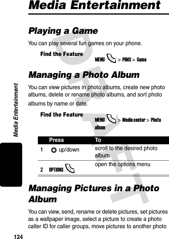 DRAFT Media Entertainment124Media EntertainmentPlaying a GameYou can play several fun games on your phone.Managing a Photo AlbumYou can view pictures in photo albums, create new photo albums, delete or rename photo albums, and sort photo albums by name or date.Managing Pictures in a Photo AlbumYou can view, send, rename or delete pictures, set pictures as a wallpaper image, select a picture to create a photo caller ID for caller groups, move pictures to another photo Find the FeatureMENU&gt;PIMS &gt;GameFind the FeatureMENU&gt;Media center &gt;Photo albumPress To1up/down scroll to the desired photo album2OPTIONSopen the options menu