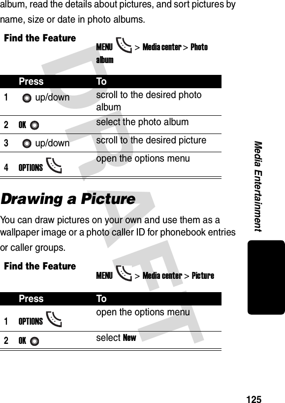 DRAFT 125Media Entertainmentalbum, read the details about pictures, and sort pictures by name, size or date in photo albums. Drawing a PictureYou can draw pictures on your own and use them as a wallpaper image or a photo caller ID for phonebook entries or caller groups.Find the FeatureMENU&gt;Media center &gt;Photo albumPress To1up/down scroll to the desired photo album2OKselect the photo album3up/down scroll to the desired picture4OPTIONSopen the options menuFind the FeatureMENU&gt;Media center &gt;PicturePress To1OPTIONSopen the options menu2OKselect New