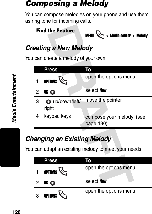 DRAFT Media Entertainment128Composing a MelodyYou can compose melodies on your phone and use them as ring tone for incoming calls.Creating a New MelodyYou can create a melody of your own.Changing an Existing MelodyYou can adapt an existing melody to meet your needs.Find the FeatureMENU&gt;Media center &gt;MelodyPress To1OPTIONSopen the options menu2OKselect New3up/down/left/rightmove the pointer4keypad keys compose your melody (see page 130)Press To1OPTIONSopen the options menu2OKselect New3OPTIONSopen the options menu