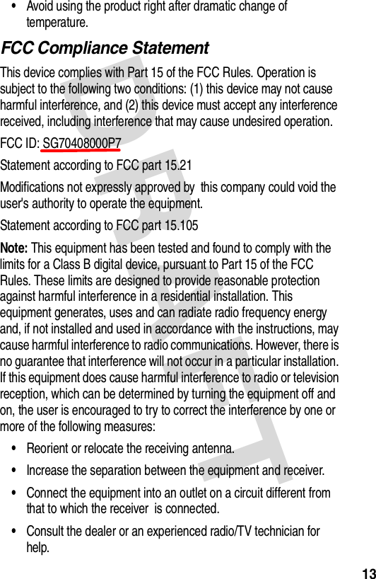 DRAFT 13•Avoid using the product right after dramatic change of temperature.FCC Compliance StatementThis device complies with Part 15 of the FCC Rules. Operation is subject to the following two conditions: (1) this device may not cause harmful interference, and (2) this device must accept any interference received, including interference that may cause undesired operation.FCC ID: SG70408000P7Statement according to FCC part 15.21Modifications not expressly approved by this company could void the user&apos;s authority to operate the equipment.Statement according to FCC part 15.105Note: This equipment has been tested and found to comply with the limits for a Class B digital device, pursuant to Part 15 of the FCC Rules. These limits are designed to provide reasonable protection against harmful interference in a residential installation. This equipment generates, uses and can radiate radio frequency energy and, if not installed and used in accordance with the instructions, may cause harmful interference to radio communications. However, there is no guarantee that interference will not occur in a particular installation. If this equipment does cause harmful interference to radio or television reception, which can be determined by turning the equipment off and on, the user is encouraged to try to correct the interference by one or more of the following measures:•Reorient or relocate the receiving antenna.•Increase the separation between the equipment and receiver.•Connect the equipment into an outlet on a circuit different from that to which the receiver is connected.•Consult the dealer or an experienced radio/TV technician for help.