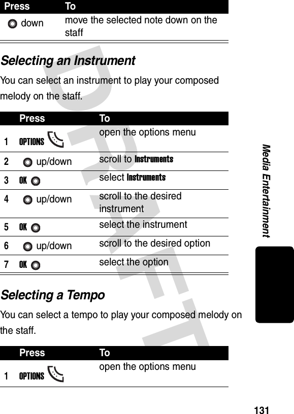 DRAFT 131Media EntertainmentSelecting an InstrumentYou can select an instrument to play your composed melody on the staff.Selecting a TempoYou can select a tempo to play your composed melody on the staff.down move the selected note down on the staffPress To1OPTIONSopen the options menu2up/down scroll to Instruments3OKselect Instruments4up/down scroll to the desired instrument5OKselect the instrument6up/down scroll to the desired option7OKselect the optionPress To1OPTIONSopen the options menuPress To