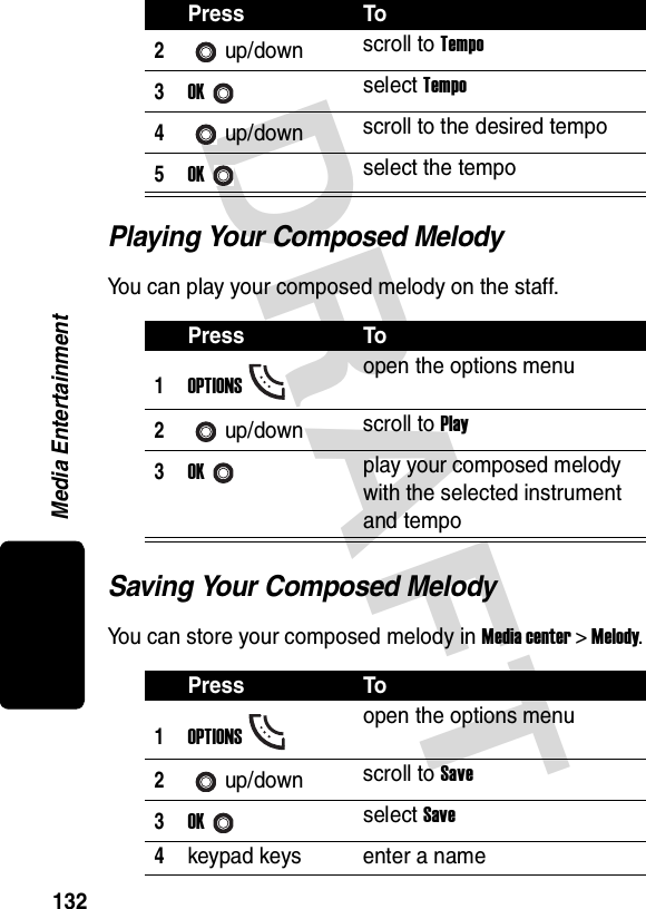 DRAFT Media Entertainment132Playing Your Composed MelodyYou can play your composed melody on the staff.Saving Your Composed MelodyYou can store your composed melody in Media center &gt; Melody.2up/down scroll to Tempo3OKselect Tempo4up/down scroll to the desired tempo5OKselect the tempoPress To1OPTIONSopen the options menu2up/down scroll to Play3OKplay your composed melody with the selected instrument and tempoPress To1OPTIONSopen the options menu2up/down scroll to Save3OKselect Save4keypad keys enter a namePress To