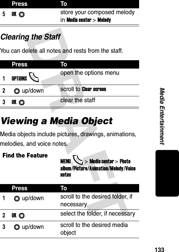 DRAFT 133Media EntertainmentClearing the StaffYou can delete all notes and rests from the staff.Viewing a Media ObjectMedia objects include pictures, drawings, animations, melodies, and voice notes.5OKstore your composed melody in Media center &gt; MelodyPress To1OPTIONSopen the options menu2up/down scroll to Clear screen3OKclear the staffFind the FeatureMENU&gt;Media center &gt;Photo album/Picture/Animation/Melody/Voice notesPress To1up/down scroll to the desired folder, if necessary2OKselect the folder, if necessary3up/down scroll to the desired media objectPress To