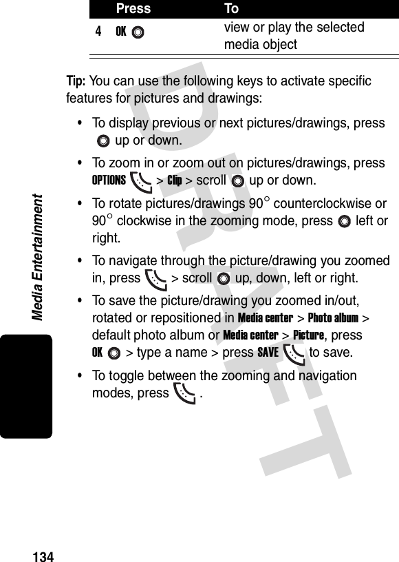 DRAFT Media Entertainment134Tip: You can use the following keys to activate specific features for pictures and drawings:•To display previous or next pictures/drawings, press up or down.•To zoom in or zoom out on pictures/drawings, press OPTIONS&gt; Clip &gt; scroll up or down.•To rotate pictures/drawings 90° counterclockwise or 90° clockwise in the zooming mode, press left or right.•To navigate through the picture/drawing you zoomed in, press &gt; scroll up, down, left or right.•To save the picture/drawing you zoomed in/out, rotated or repositioned in Media center &gt; Photo album &gt; default photo album or Media center &gt; Picture, press OK&gt; type a name &gt; press SAVEto save.•To toggle between the zooming and navigation modes, press .4OKview or play the selected media objectPress To