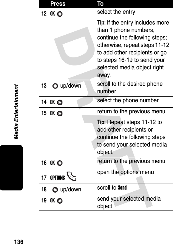 DRAFT Media Entertainment13612OKselect the entryTip: If the entry includes more than 1 phone numbers, continue the following steps; otherwise, repeat steps 11-12 to add other recipients or go to steps 16-19 to send your selected media object right away.13up/down scroll to the desired phone number14OKselect the phone number15OKreturn to the previous menuTip: Repeat steps 11-12 to add other recipients or continue the following steps to send your selected media object.16OKreturn to the previous menu17OPTIONSopen the options menu18up/down scroll to Send19OKsend your selected media objectPress To