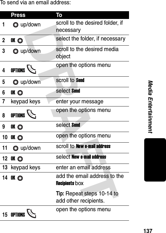 DRAFT 137Media EntertainmentTo send via an email address:Press To1up/down scroll to the desired folder, if necessary2OKselect the folder, if necessary3up/down scroll to the desired media object4OPTIONSopen the options menu5up/down scroll to Send6OKselect Send7keypad keys enter your message8OPTIONSopen the options menu9OKselect Send10OKopen the options menu11up/down scroll to New e-mail address12OKselect New e-mail address13keypad keys enter an email address14OKadd the email address to the Recipients boxTip: Repeat steps 10-14 to add other recipients.15OPTIONSopen the options menu