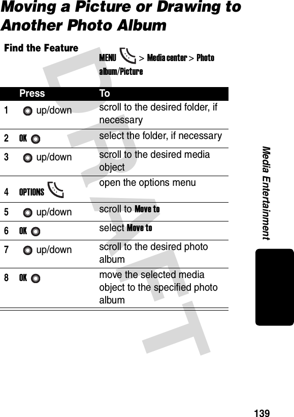 DRAFT 139Media EntertainmentMoving a Picture or Drawing to Another Photo AlbumFind the FeatureMENU&gt;Media center &gt;Photo album/PicturePress To1up/down scroll to the desired folder, if necessary2OKselect the folder, if necessary3up/down scroll to the desired media object4OPTIONSopen the options menu5up/down scroll to Move to6OKselect Move to7up/down scroll to the desired photo album8OKmove the selected media object to the specified photo album