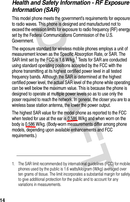 DRAFT 14Health and Safety Information - RF Exposure Information (SAR)This model phone meets the government’s requirements for exposure to radio waves. This phone is designed and manufactured not to exceed the emission limits for exposure to radio frequency (RF) energy set by the Federal Communications Commission of the U.S. Government.The exposure standard for wireless mobile phones employs a unit of measurement known as the Specific Absorption Rate, or SAR. The SAR limit set by the FCC is 1.6 W/kg.1 Tests for SAR are conducted using standard operating positions accepted by the FCC with the phone transmitting at its highest certified power level in all tested frequency bands. Although the SAR is determined at the highest certified power level, the actual SAR level of the phone while operating can be well below the maximum value. This is because the phone is designed to operate at multiple power levels so as to use only the poser required to reach the network. In general, the closer you are to a wireless base station antenna, the lower the power output.The highest SAR value for the model phone as reported to the FCC when tested for use at the ear is 0.586 W/kg and when worn on the body is 0.586 W/kg. (Body-worn measurements differ among phone models, depending upon available enhancements and FCC requirements.)1. The SAR limit recommended by international guidelines (FCC) for mobile phones used by the public is 1.6 watts/kilogram (W/kg) averaged over ten grams of tissue. The limit incorporates a substantial margin for safety to give additional protection for the public and to account for any variations in measurements.