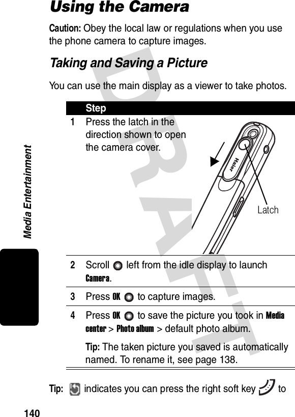 DRAFT Media Entertainment140Using the CameraCaution: Obey the local law or regulations when you use the phone camera to capture images.Taking and Saving a PictureYou can use the main display as a viewer to take photos.Tip: indicates you can press the right soft key toStep1Press the latch in the direction shown to open the camera cover.2Scroll left from the idle display to launch Camera.3Press OKto capture images.4Press OKto save the picture you took in Media center &gt; Photo album &gt; default photo album.Tip: The taken picture you saved is automatically named. To rename it, see page 138.Latch