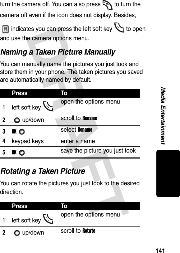 DRAFT 141Media Entertainmentturn the camera off. You can also press to turn the camera off even if the icon does not display. Besides, indicates you can press the left soft key to open and use the camera options menu.Naming a Taken Picture ManuallyYou can manually name the pictures you just took and store them in your phone. The taken pictures you saved are automatically named by default.Rotating a Taken PictureYou can rotate the pictures you just took to the desired direction.Press To1left soft key open the options menu2up/down scroll to Rename3OKselect Rename4keypad keys enter a name5OKsave the picture you just tookPress To1left soft key open the options menu2up/down scroll to Rotate