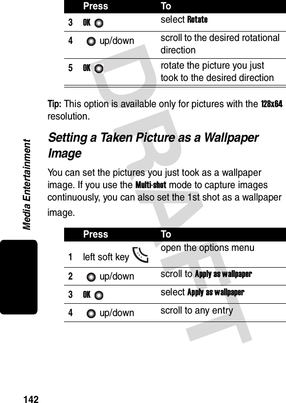 DRAFT Media Entertainment142Tip: This option is available only for pictures with the 128x64 resolution.Setting a Taken Picture as a Wallpaper ImageYou can set the pictures you just took as a wallpaper image. If you use the Multi-shot mode to capture images continuously, you can also set the 1st shot as a wallpaper image.3OKselect Rotate4up/down scroll to the desired rotational direction5OKrotate the picture you just took to the desired directionPress To1left soft key open the options menu2up/down scroll to Apply as wallpaper3OKselect Apply as wallpaper4up/down scroll to any entryPress To