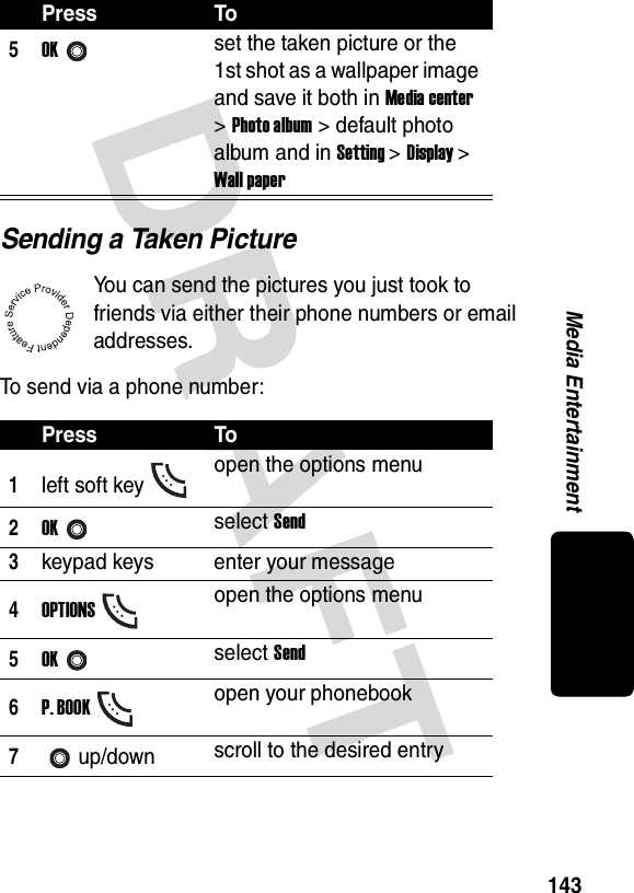 DRAFT 143Media EntertainmentSending a Taken PictureYou can send the pictures you just took to friends via either their phone numbers or email addresses.To send via a phone number:5OKset the taken picture or the 1st shot as a wallpaper image and save it both in Media center &gt; Photo album &gt; default photo album and in Setting &gt; Display &gt; Wall paperPress To1left soft key open the options menu2OKselect Send3keypad keys enter your message4OPTIONSopen the options menu5OKselect Send6P. BOOKopen your phonebook7up/down scroll to the desired entryPress To