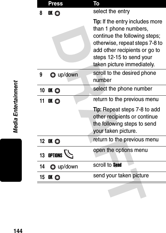 DRAFT Media Entertainment1448OKselect the entryTip: If the entry includes more than 1 phone numbers, continue the following steps; otherwise, repeat steps 7-8 to add other recipients or go to steps 12-15 to send your taken picture immediately.9up/down scroll to the desired phone number10OKselect the phone number11OKreturn to the previous menuTip: Repeat steps 7-8 to add other recipients or continue the following steps to send your taken picture.12OKreturn to the previous menu13OPTIONSopen the options menu14up/down scroll to Send15OKsend your taken picturePress To