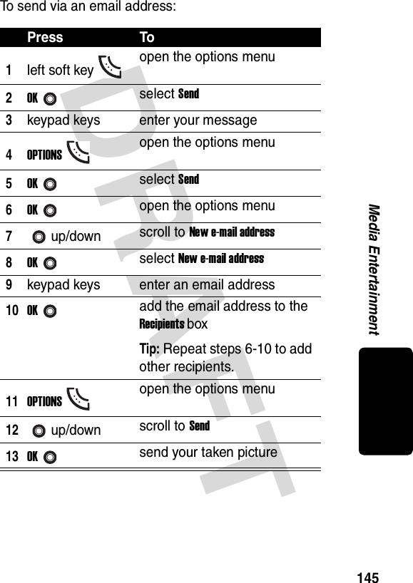 DRAFT 145Media EntertainmentTo send via an email address:Press To1left soft key open the options menu2OKselect Send3keypad keys enter your message4OPTIONSopen the options menu5OKselect Send6OKopen the options menu7up/down scroll to New e-mail address8OKselect New e-mail address9keypad keys enter an email address10OKadd the email address to the Recipients boxTip: Repeat steps 6-10 to add other recipients.11OPTIONSopen the options menu12up/down scroll to Send13OKsend your taken picture