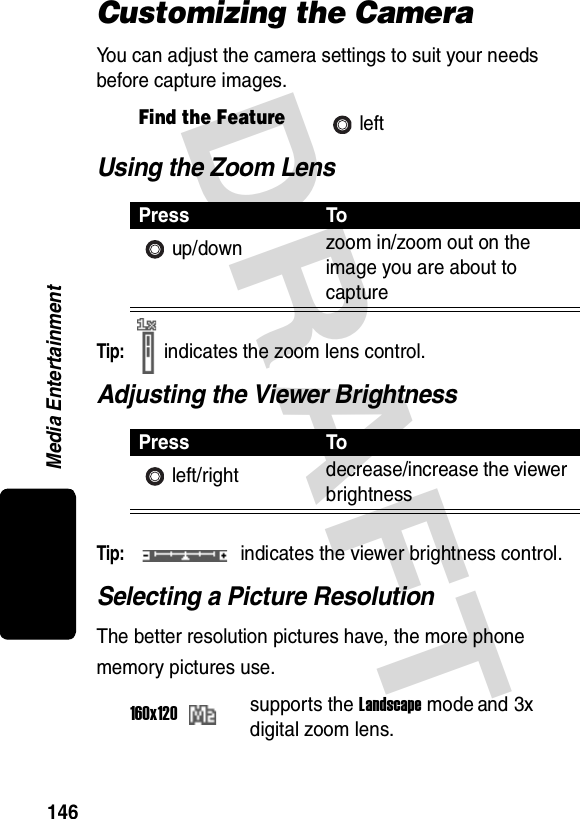 DRAFT Media Entertainment146Customizing the CameraYou can adjust the camera settings to suit your needs before capture images.Using the Zoom LensTip: indicates the zoom lens control.Adjusting the Viewer BrightnessTip: indicates the viewer brightness control.Selecting a Picture ResolutionThe better resolution pictures have, the more phone memory pictures use.Find the FeatureleftPress Toup/down zoom in/zoom out on the image you are about to capturePress Toleft/right decrease/increase the viewer brightness160x120supports the Landscape mode and 3x digital zoom lens.