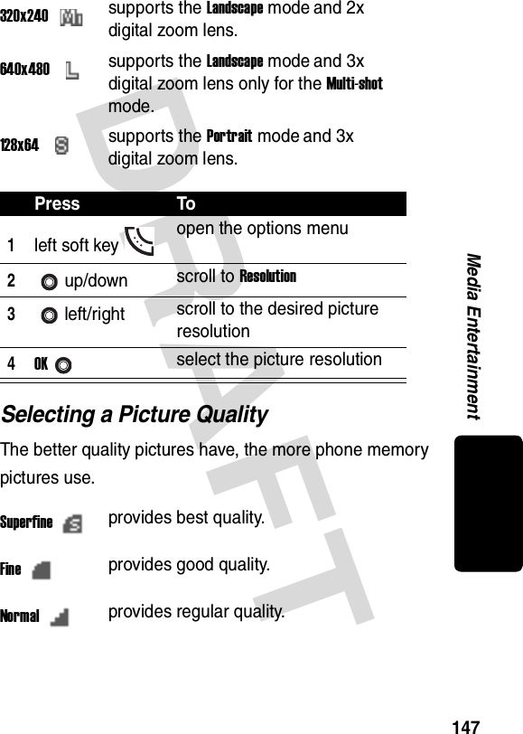 DRAFT 147Media EntertainmentSelecting a Picture QualityThe better quality pictures have, the more phone memory pictures use.320x240supports the Landscape mode and 2x digital zoom lens.640x480supports the Landscape mode and 3x digital zoom lens only for the Multi-shot mode.128x64supports the Portrait mode and 3x digital zoom lens.Press To1left soft key open the options menu2up/down scroll to Resolution3left/right scroll to the desired picture resolution4OKselect the picture resolutionSuperfineprovides best quality.Fineprovides good quality.Normalprovides regular quality.