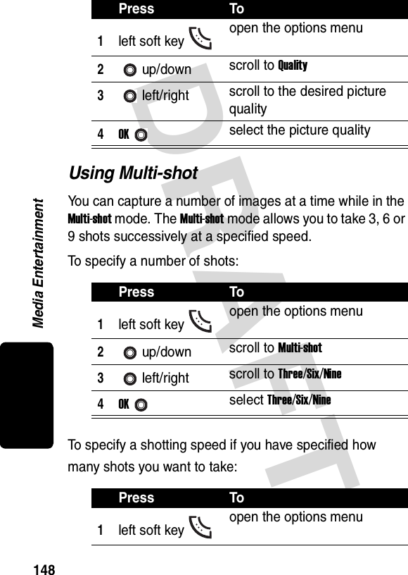 DRAFT Media Entertainment148Using Multi-shotYou can capture a number of images at a time while in the Multi-shot mode. The Multi-shot mode allows you to take 3, 6 or 9 shots successively at a specified speed.To specify a number of shots:To specify a shotting speed if you have specified how many shots you want to take:Press To1left soft key open the options menu2up/down scroll to Quality3left/right scroll to the desired picture quality4OKselect the picture qualityPress To1left soft key open the options menu2up/down scroll to Multi-shot3left/right scroll to Three/Six/Nine4OKselect Three/Six/NinePress To1left soft key open the options menu