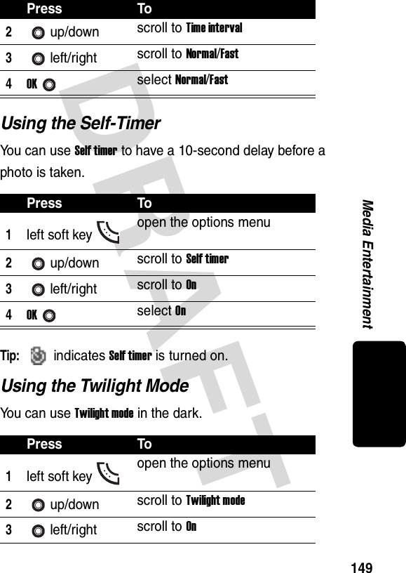 DRAFT 149Media EntertainmentUsing the Self-TimerYou can use Self timer to have a 10-second delay before a photo is taken.Tip: indicates Self timer is turned on.Using the Twilight ModeYou can use Twilight mode in the dark.2up/down scroll to Time interval3left/right scroll to Normal/Fast4OKselect Normal/FastPress To1left soft key open the options menu2up/down scroll to Self timer3left/right scroll to On4OKselect OnPress To1left soft key open the options menu2up/down scroll to Twilight mode3left/right scroll to OnPress To