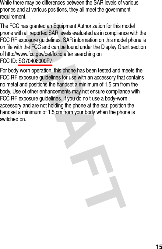 DRAFT 15While there may be differences between the SAR levels of various phones and at various positions, they all meet the government requirement.The FCC has granted an Equipment Authorization for this model phone with all reported SAR levels evaluated as in compliance with the FCC RF exposure guidelines. SAR information on this model phone is on file with the FCC and can be found under the Display Grant section of http://www.fcc.gov/oet/fccid after searching on  FCC ID: SG70408000P7.For body worn operation, this phone has been tested and meets the FCC RF exposure guidelines for use with an accessory that contains no metal and positions the handset a minimum of 1.5 cm from the body. Use of other enhancements may not ensure compliance with FCC RF exposure guidelines. If you do no t use a body-worn accessory and are not holding the phone at the ear, position the handset a minimum of 1.5 cm from your body when the phone is switched on.