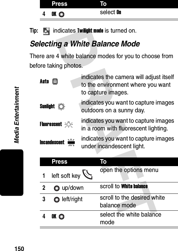 DRAFT Media Entertainment150Tip: indicates Twilight mode is turned on.Selecting a White Balance ModeThere are 4 white balance modes for you to choose from before taking photos.4OKselect OnAutoindicates the camera will adjust itself to the environment where you want to capture images.Sunlightindicates you want to capture images outdoors on a sunny day.Fluorescentindicates you want to capture images in a room with fluorescent lighting.Incandescentindicates you want to capture images under incandescent light.Press To1left soft key open the options menu2up/down scroll to White balance3left/right scroll to the desired white balance mode4OKselect the white balance modePress To