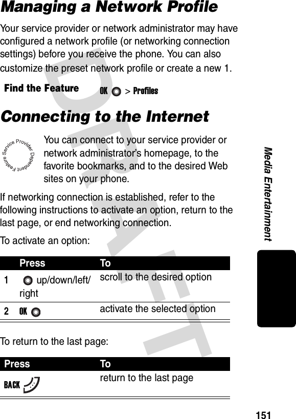 DRAFT 151Media EntertainmentManaging a Network ProfileYour service provider or network administrator may have configured a network profile (or networking connection settings) before you receive the phone. You can also customize the preset network profile or create a new 1.Connecting to the InternetYou can connect to your service provider or network administrator’s homepage, to the favorite bookmarks, and to the desired Web sites on your phone.If networking connection is established, refer to the following instructions to activate an option, return to the last page, or end networking connection.To activate an option:To return to the last page:Find the FeatureOK&gt; ProfilesPress To1up/down/left/rightscroll to the desired option2OKactivate the selected optionPress ToBACKreturn to the last page