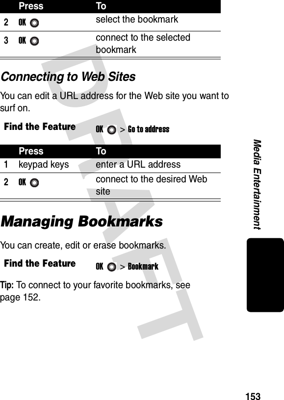 DRAFT 153Media EntertainmentConnecting to Web SitesYou can edit a URL address for the Web site you want to surf on.Managing BookmarksYou can create, edit or erase bookmarks.Tip: To connect to your favorite bookmarks, see  page 152.2OKselect the bookmark3OKconnect to the selected bookmarkFind the FeatureOK&gt;Go to addressPress To1keypad keys enter a URL address2OKconnect to the desired Web siteFind the FeatureOK&gt;BookmarkPress To