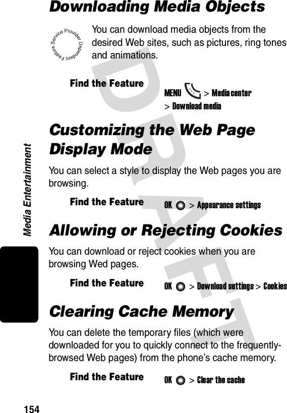 DRAFT Media Entertainment154Downloading Media ObjectsYou can download media objects from the desired Web sites, such as pictures, ring tones and animations.Customizing the Web Page Display ModeYou can select a style to display the Web pages you are browsing.Allowing or Rejecting CookiesYou can download or reject cookies when you are browsing Wed pages.Clearing Cache MemoryYou can delete the temporary files (which were downloaded for you to quickly connect to the frequently-browsed Web pages) from the phone’s cache memory.Find the FeatureMENU&gt;Media cen ter &gt;Download mediaFind the FeatureOK&gt;Appearance settingsFind the FeatureOK&gt;Download settings &gt;CookiesFind the FeatureOK&gt;Clear the cache