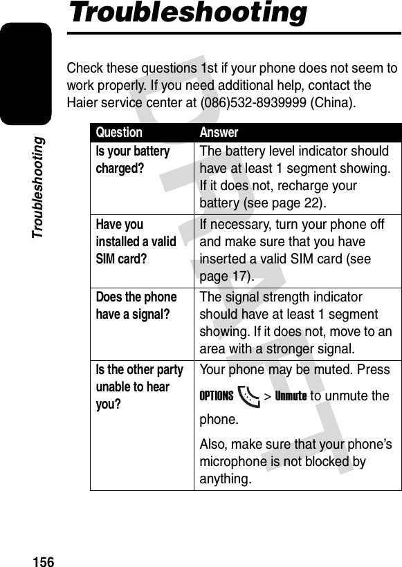 DRAFT 156TroubleshootingTroubleshootingCheck these questions 1st if your phone does not seem to work properly. If you need additional help, contact the Haier service center at (086)532-8939999 (China).Question AnswerIs your battery charged?The battery level indicator should have at least 1 segment showing. If it does not, recharge your battery (see page 22).Have you installed a valid SIM card?If necessary, turn your phone off and make sure that you have inserted a valid SIM card (see page 17).Does the phone have a signal?The signal strength indicator should have at least 1 segment showing. If it does not, move to an area with a stronger signal.Is the other party unable to hear you?Your phone may be muted. Press OPTIONS&gt; Unmute to unmute the phone.Also, make sure that your phone’s microphone is not blocked by anything.