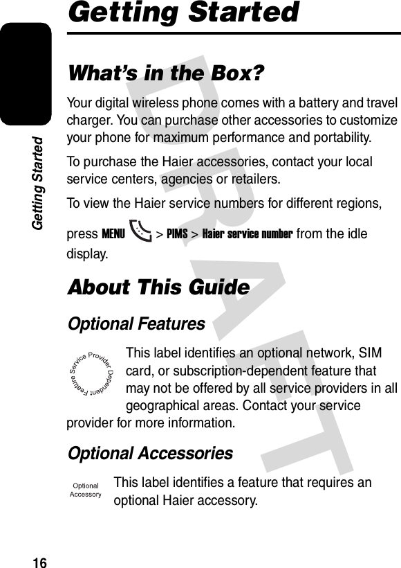 DRAFT 16Getting StartedGetting StartedWhat’s in the Box?Your digital wireless phone comes with a battery and travel charger. You can purchase other accessories to customize your phone for maximum performance and portability.To purchase the Haier accessories, contact your local service centers, agencies or retailers.To view the Haier service numbers for different regions, press MENU&gt; PIMS &gt;Haier service number from the idle display.About This GuideOptional FeaturesThis label identifies an optional network, SIM card, or subscription-dependent feature that may not be offered by all service providers in all geographical areas. Contact your service provider for more information.Optional AccessoriesThis label identifies a feature that requires an optional Haier accessory.