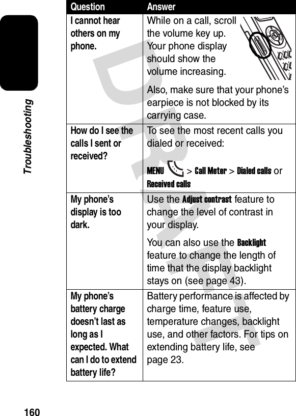 DRAFT 160TroubleshootingI cannot hear others on my phone.While on a call, scroll the volume key up. Your phone display should show the volume increasing.Also, make sure that your phone’s earpiece is not blocked by its carrying case.How do I see the calls I sent or received?To see the most recent calls you dialed or received:MENU&gt;Call Meter &gt;Dialed calls or Received callsMy phone’s display is too dark.Use the Adjust contrast feature to change the level of contrast in your display.You can also use the Backlight feature to change the length of time that the display backlight stays on (see page 43).My phone’s battery charge doesn’t last as long as I expected. What can I do to extend battery life?Battery performance is affected by charge time, feature use, temperature changes, backlight use, and other factors. For tips on extending battery life, see  page 23.Question Answer