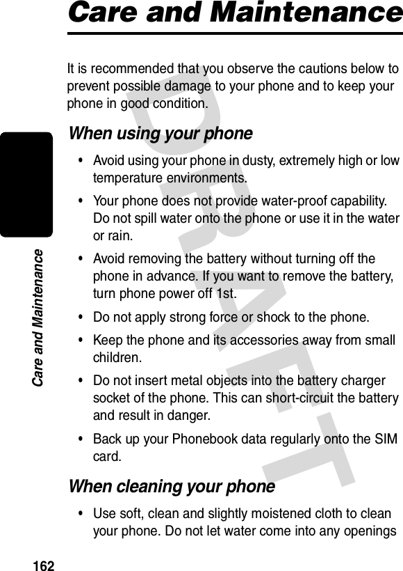 DRAFT 162Care and MaintenanceCare and MaintenanceIt is recommended that you observe the cautions below to prevent possible damage to your phone and to keep your phone in good condition.When using your phone•Avoid using your phone in dusty, extremely high or low temperature environments.•Your phone does not provide water-proof capability. Do not spill water onto the phone or use it in the water or rain.•Avoid removing the battery without turning off the phone in advance. If you want to remove the battery, turn phone power off 1st.•Do not apply strong force or shock to the phone.•Keep the phone and its accessories away from small children.•Do not insert metal objects into the battery charger socket of the phone. This can short-circuit the battery and result in danger.•Back up your Phonebook data regularly onto the SIM card.When cleaning your phone•Use soft, clean and slightly moistened cloth to clean your phone. Do not let water come into any openings 