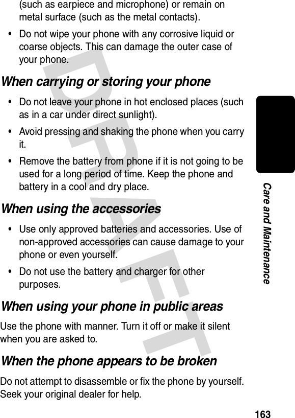DRAFT 163Care and Maintenance(such as earpiece and microphone) or remain on metal surface (such as the metal contacts).•Do not wipe your phone with any corrosive liquid or coarse objects. This can damage the outer case of your phone.When carrying or storing your phone•Do not leave your phone in hot enclosed places (such as in a car under direct sunlight).•Avoid pressing and shaking the phone when you carry it.•Remove the battery from phone if it is not going to be used for a long period of time. Keep the phone and battery in a cool and dry place.When using the accessories•Use only approved batteries and accessories. Use of non-approved accessories can cause damage to your phone or even yourself.•Do not use the battery and charger for other purposes.When using your phone in public areasUse the phone with manner. Turn it off or make it silent when you are asked to.When the phone appears to be brokenDo not attempt to disassemble or fix the phone by yourself. Seek your original dealer for help.